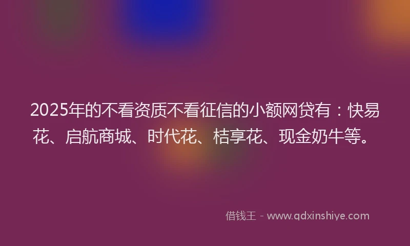 2025年的不看资质不看征信的小额网贷有：快易花、启航商城、时代花、桔享花、现金奶牛等。