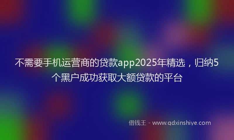 不需要手机运营商的贷款app2025年精选，归纳5个黑户成功获取大额贷款的平台