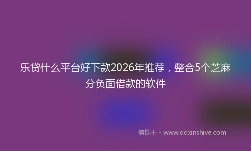 乐贷什么平台好下款2026年推荐,整合5个芝麻分负面借款的软件