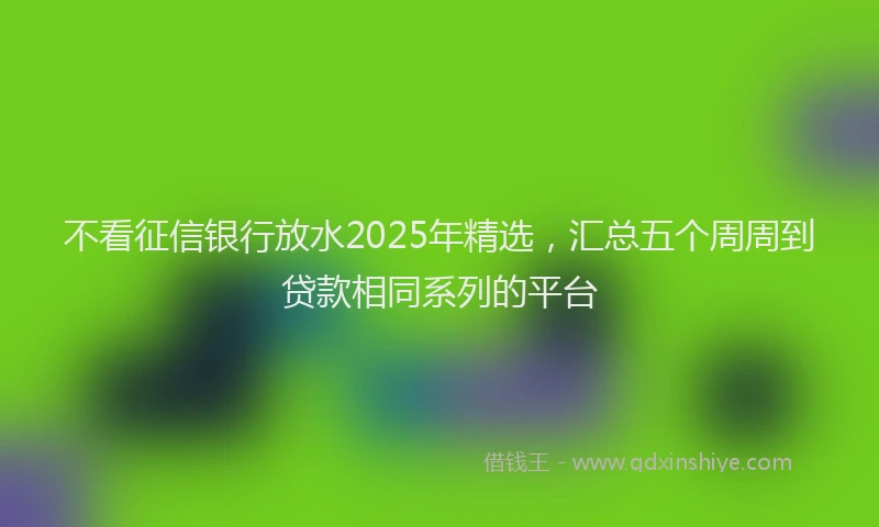 不看征信银行放水2025年精选，汇总五个周周到贷款相同系列的平台