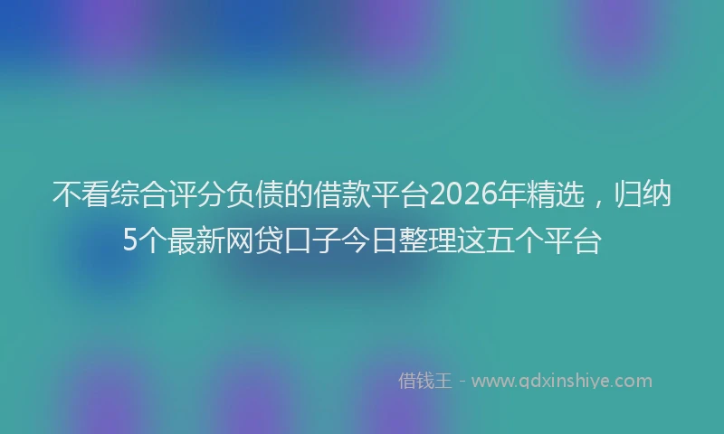 不看综合评分负债的借款平台2026年精选，归纳5个最新网贷口子今日整理这五个平台