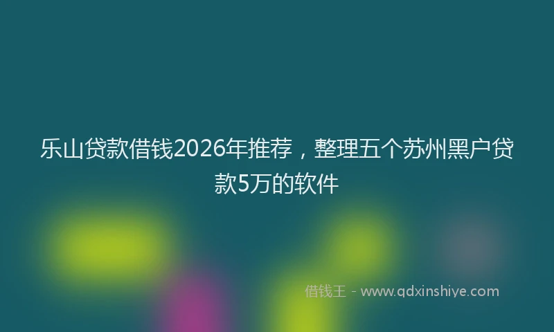 乐山贷款借钱2026年推荐，整理五个苏州黑户贷款5万的软件