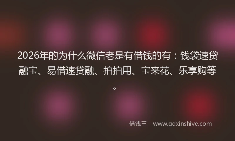 2026年的为什么微信老是有借钱的有：钱袋速贷融宝、易借速贷融、拍拍用、宝来花、乐享购等。