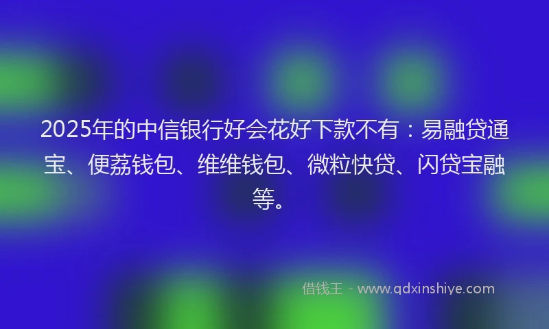 2025年的中信银行好会花好下款不有：易融贷通宝、便荔钱包、维维钱包、微粒快贷、闪贷宝融等。
