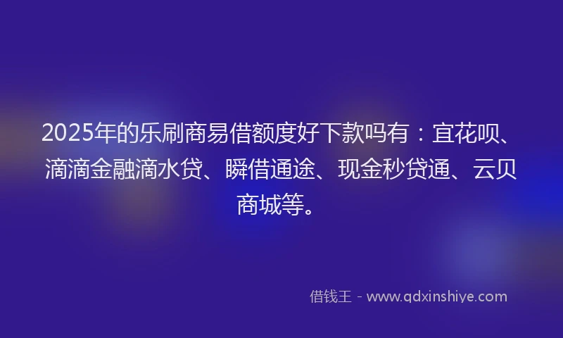 2025年的乐刷商易借额度好下款吗有：宜花呗、滴滴金融滴水贷、瞬借通途、现金秒贷通、云贝商城等。