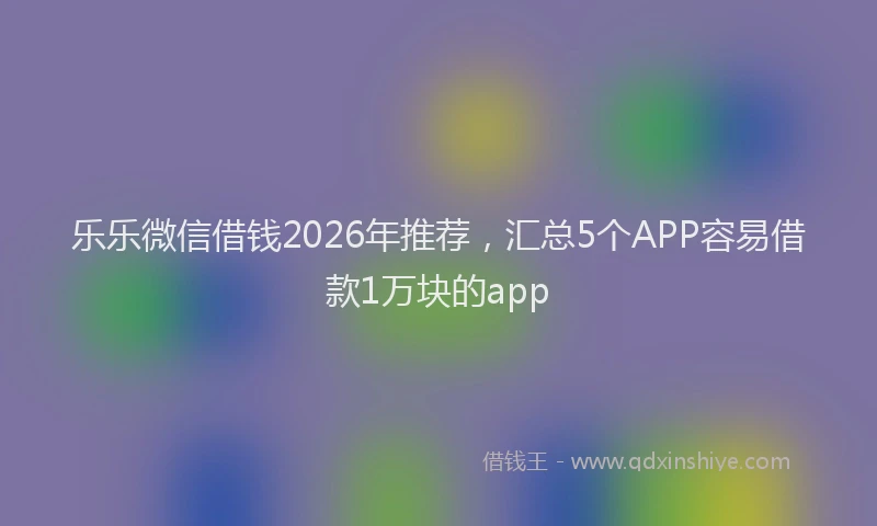 乐乐微信借钱2026年推荐，汇总5个APP容易借款1万块的app