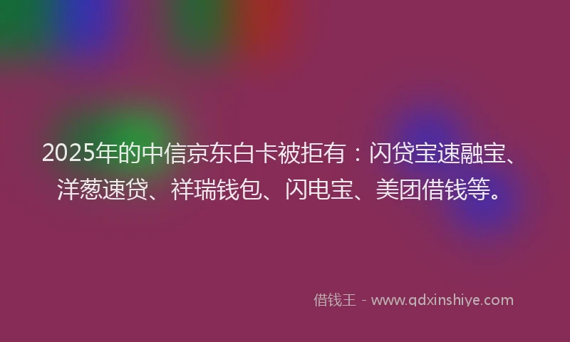 2025年的中信京东白卡被拒有：闪贷宝速融宝、洋葱速贷、祥瑞钱包、闪电宝、美团借钱等。