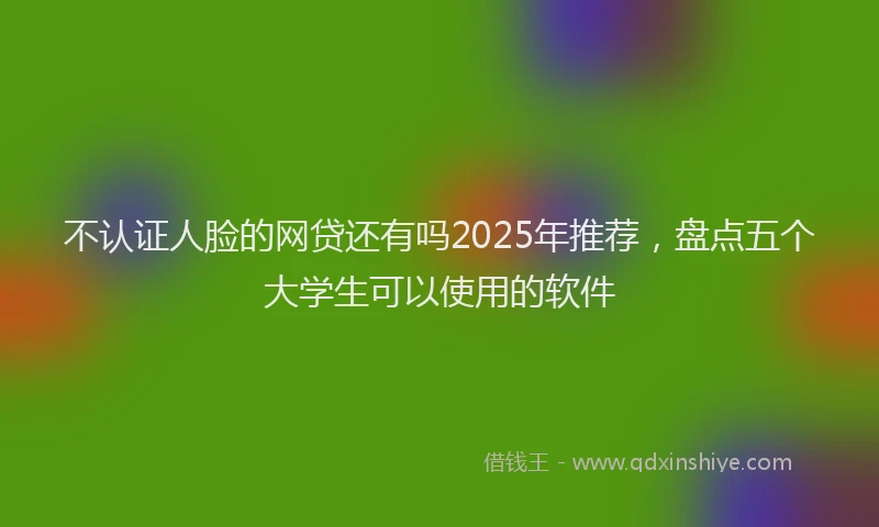 不认证人脸的网贷还有吗2025年推荐，盘点五个大学生可以使用的软件
