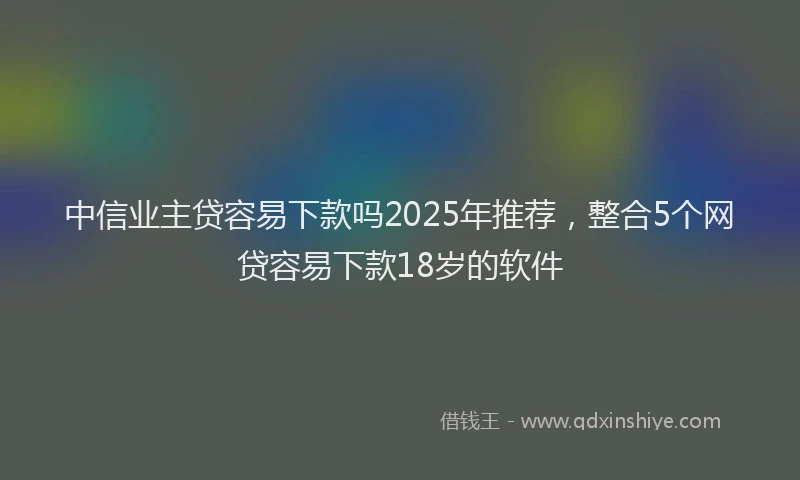 中信业主贷容易下款吗2025年推荐，整合5个网贷容易下款18岁的软件