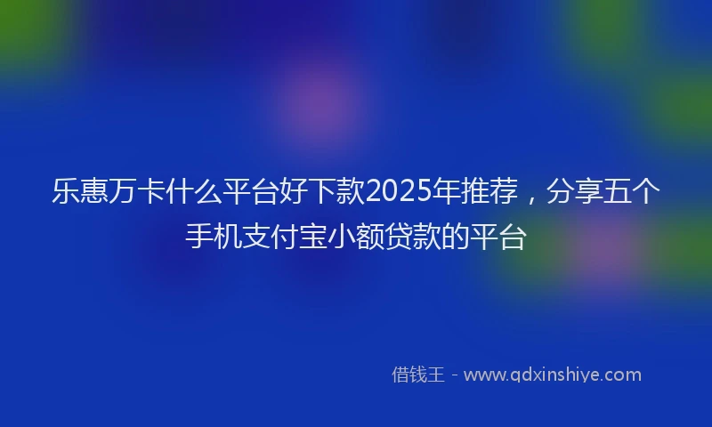 乐惠万卡什么平台好下款2025年推荐,分享五个手机支付宝小额贷款的平台