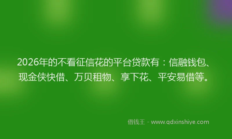 2026年的不看征信花的平台贷款有:信融钱包、现金侠快借、万贝租物、享下花、平安易借等。
