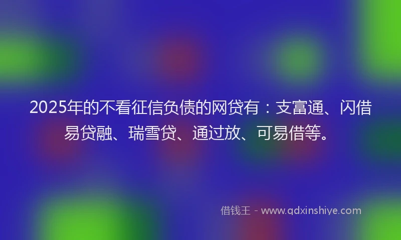 2025年的不看征信负债的网贷有：支富通、闪借易贷融、瑞雪贷、通过放、可易借等。