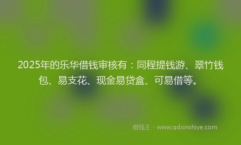2025年的乐华借钱审核有：同程提钱游、翠竹钱包、易支花、现金易贷盒、可易借等。