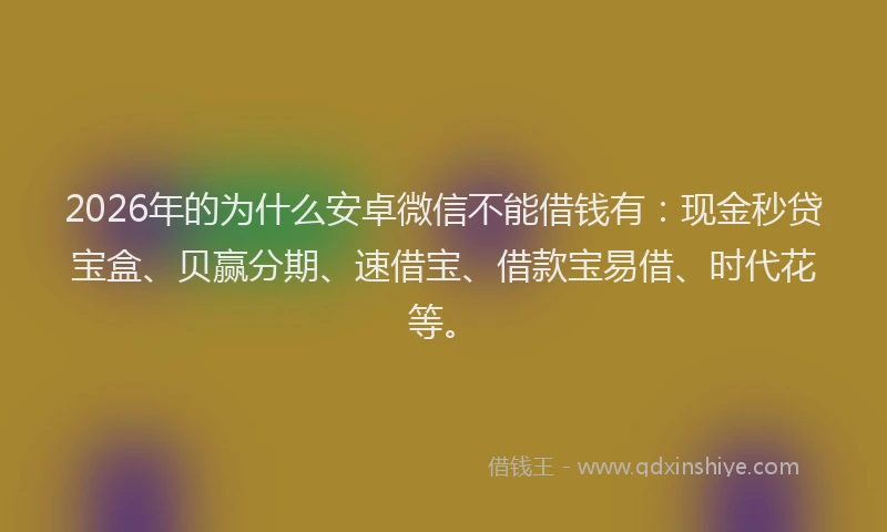 2026年的为什么安卓微信不能借钱有:现金秒贷宝盒、贝赢分期、速借宝、借款宝易借、时代花等。