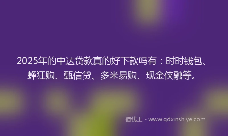 2025年的中达贷款真的好下款吗有:时时钱包、蜂狂购、甄信贷、多米易购、现金侠融等。