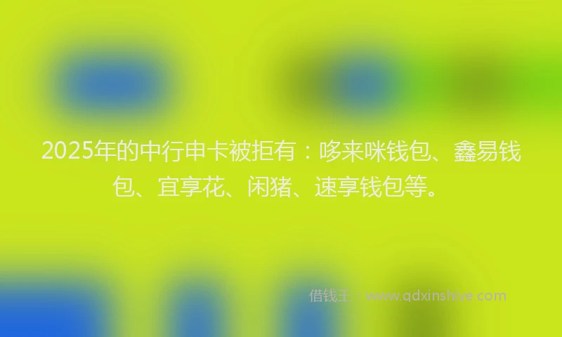 2025年的中行申卡被拒有：哆来咪钱包、鑫易钱包、宜享花、闲猪、速享钱包等。