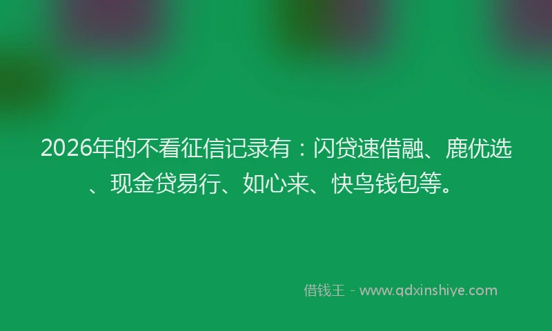 2026年的不看征信记录有:闪贷速借融、鹿优选、现金贷易行、如心来、快鸟钱包等。