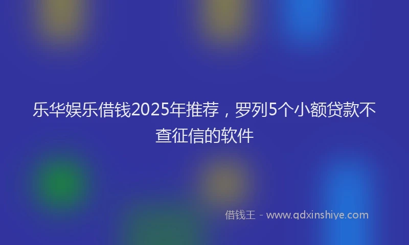 乐华娱乐借钱2025年推荐，罗列5个小额贷款不查征信的软件