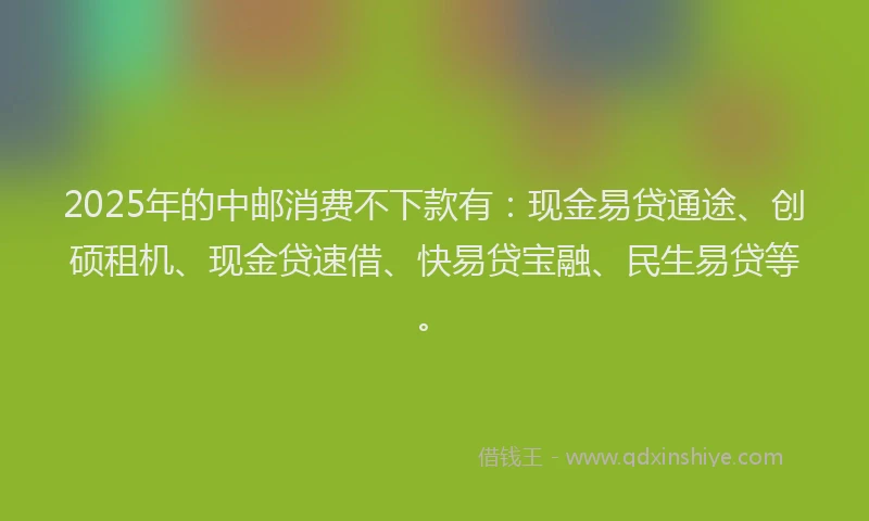 2025年的中邮消费不下款有：现金易贷通途、创硕租机、现金贷速借、快易贷宝融、民生易贷等。