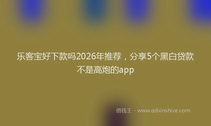 乐客宝好下款吗2026年推荐，分享5个黑白贷款不是高炮的app