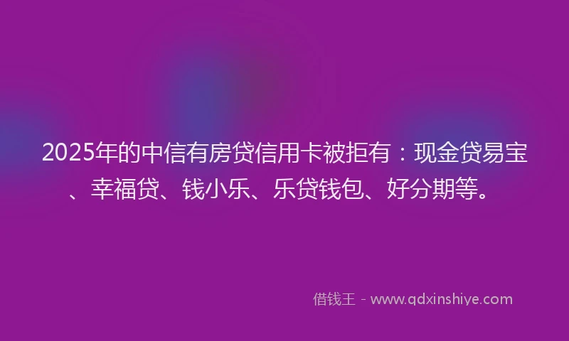 2025年的中信有房贷信用卡被拒有：现金贷易宝、幸福贷、钱小乐、乐贷钱包、好分期等。