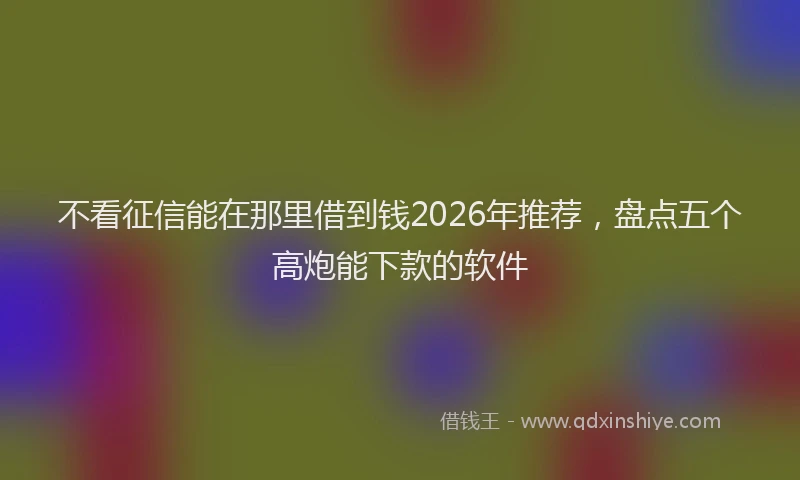 不看征信能在那里借到钱2026年推荐，盘点五个高炮能下款的软件