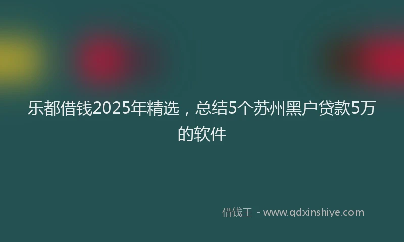 乐都借钱2025年精选，总结5个苏州黑户贷款5万的软件