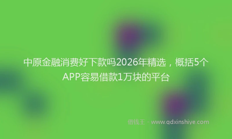 中原金融消费好下款吗2026年精选，概括5个APP容易借款1万块的平台