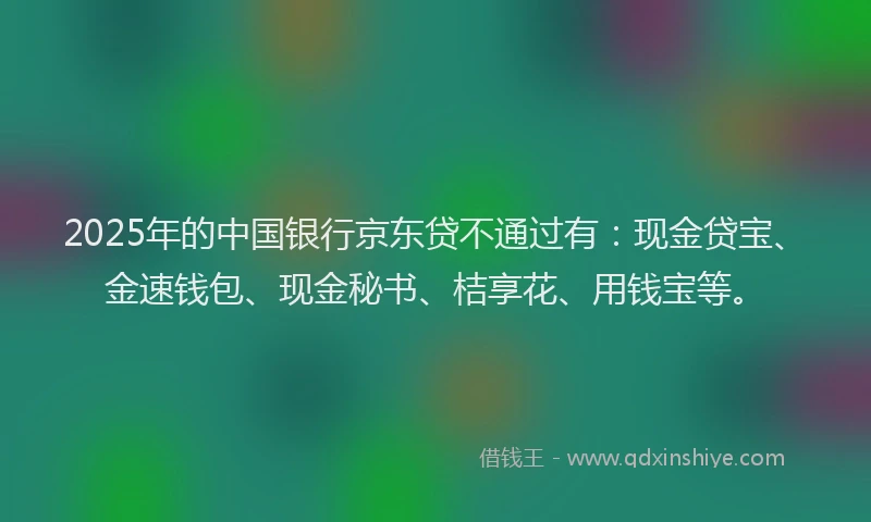 2025年的中国银行京东贷不通过有：现金贷宝、金速钱包、现金秘书、桔享花、用钱宝等。