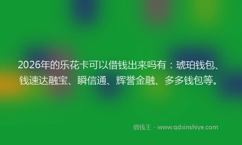 2026年的乐花卡可以借钱出来吗有：琥珀钱包、钱速达融宝、瞬信通、辉誉金融、多多钱包等。