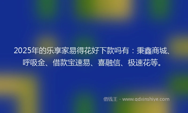 2025年的乐享家易得花好下款吗有:秉鑫商城、呼吸金、借款宝速易、喜融信、极速花等。