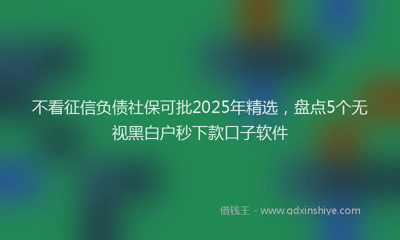 不看征信负债社保可批2025年精选，盘点5个无视黑白户秒下款口子软件
