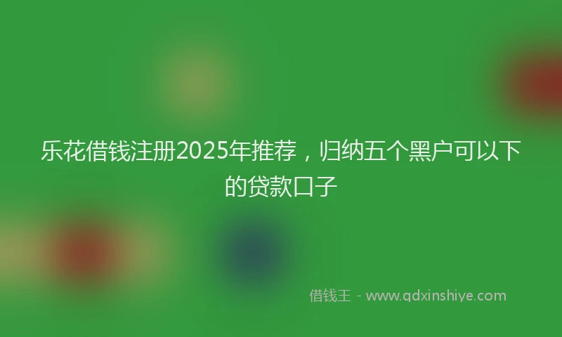 乐花借钱注册2025年推荐,归纳五个黑户可以下的贷款口子