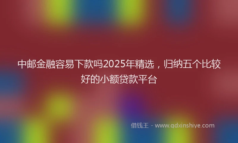 中邮金融容易下款吗2025年精选，归纳五个比较好的小额贷款平台