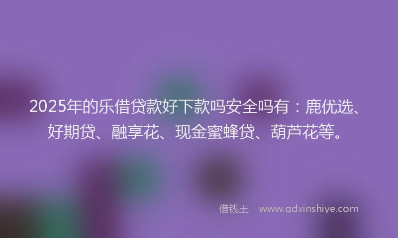 2025年的乐借贷款好下款吗安全吗有:鹿优选、好期贷、融享花、现金蜜蜂贷、葫芦花等。