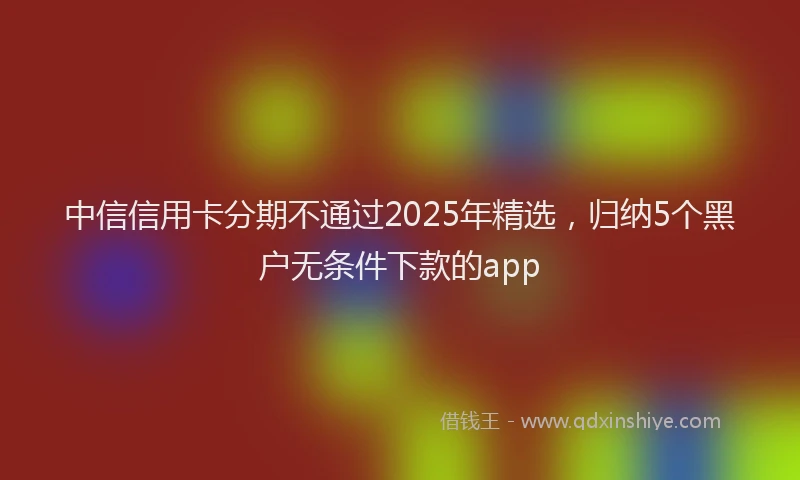中信信用卡分期不通过2025年精选，归纳5个黑户无条件下款的app