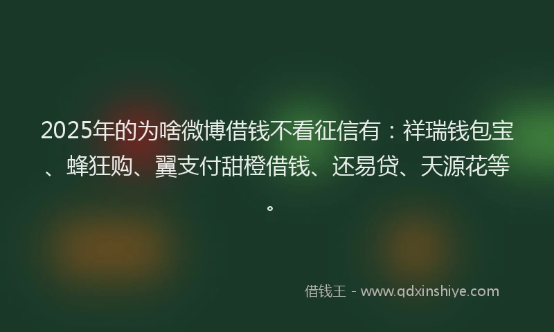 2025年的为啥微博借钱不看征信有：祥瑞钱包宝、蜂狂购、翼支付甜橙借钱、还易贷、天源花等。