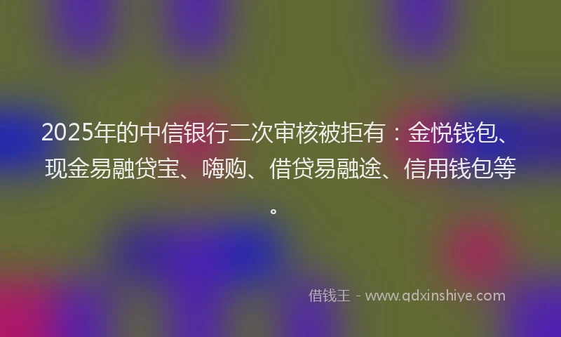 2025年的中信银行二次审核被拒有:金悦钱包、现金易融贷宝、嗨购、借贷易融途、信用钱包等。