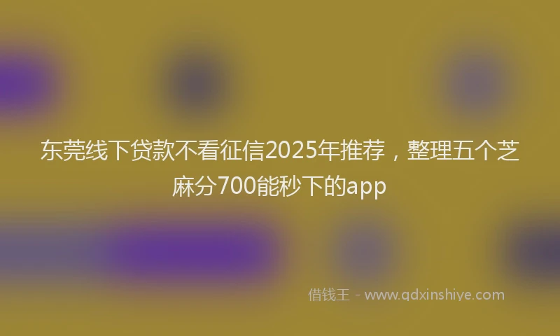 东莞线下贷款不看征信2025年推荐，整理五个芝麻分700能秒下的app