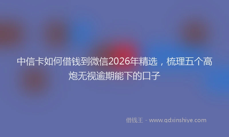 中信卡如何借钱到微信2026年精选，梳理五个高炮无视逾期能下的口子