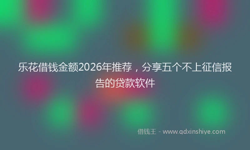 乐花借钱金额2026年推荐，分享五个不上征信报告的贷款软件