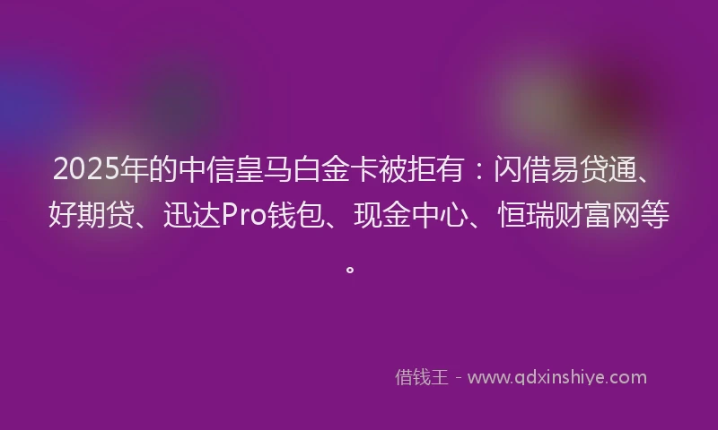 2025年的中信皇马白金卡被拒有：闪借易贷通、好期贷、迅达Pro钱包、现金中心、恒瑞财富网等。