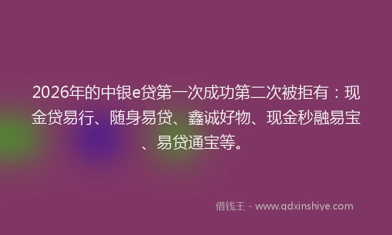 2026年的中银e贷第一次成功第二次被拒有：现金贷易行、随身易贷、鑫诚好物、现金秒融易宝、易贷通宝等。