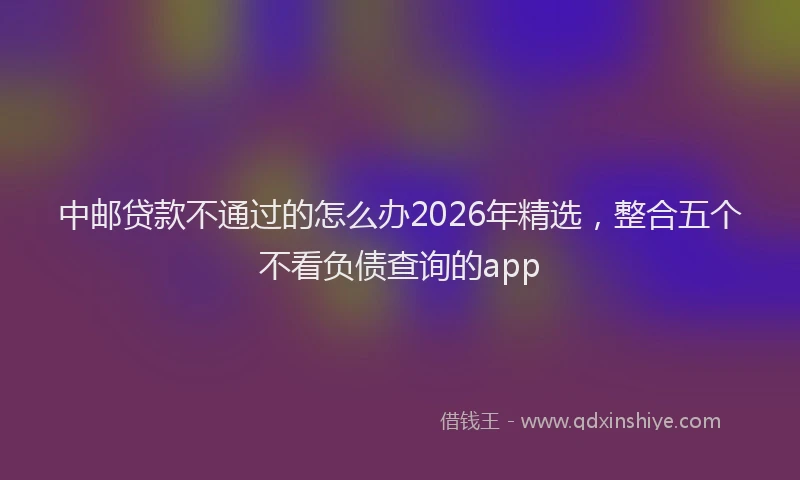 中邮贷款不通过的怎么办2026年精选，整合五个不看负债查询的app