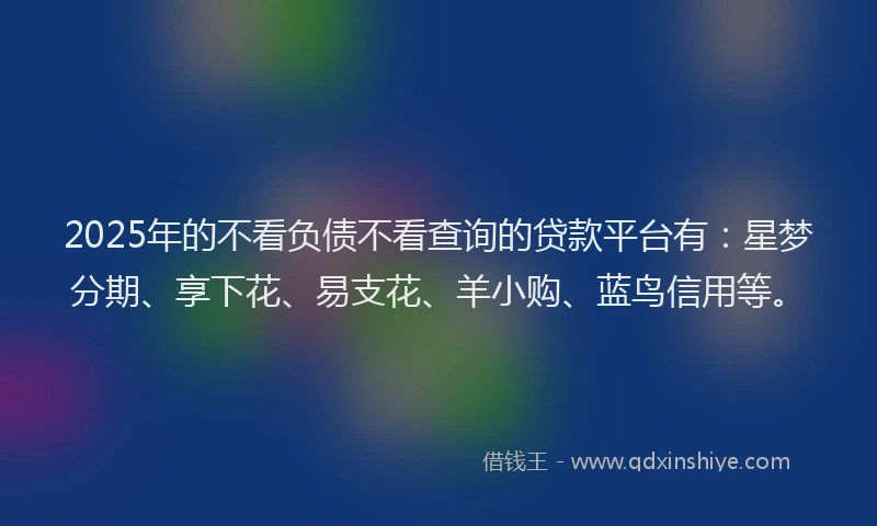 2025年的不看负债不看查询的贷款平台有：星梦分期、享下花、易支花、羊小购、蓝鸟信用等。