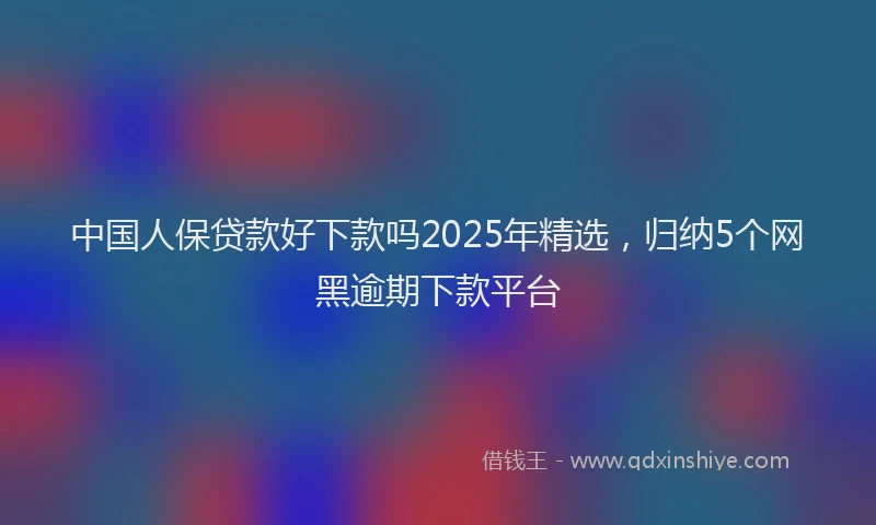 中国人保贷款好下款吗2025年精选，归纳5个网黑逾期下款平台