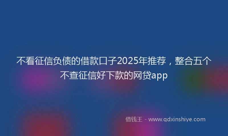不看征信负债的借款口子2025年推荐，整合五个不查征信好下款的网贷app