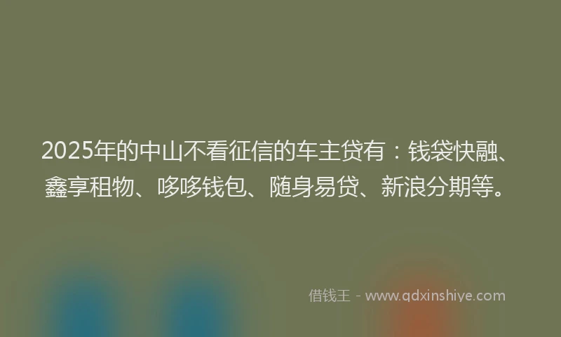 2025年的中山不看征信的车主贷有：钱袋快融、鑫享租物、哆哆钱包、随身易贷、新浪分期等。