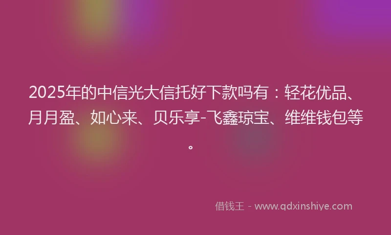 2025年的中信光大信托好下款吗有：轻花优品、月月盈、如心来、贝乐享-飞鑫琼宝、维维钱包等。