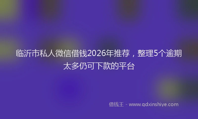 临沂市私人微信借钱2026年推荐，整理5个逾期太多仍可下款的平台